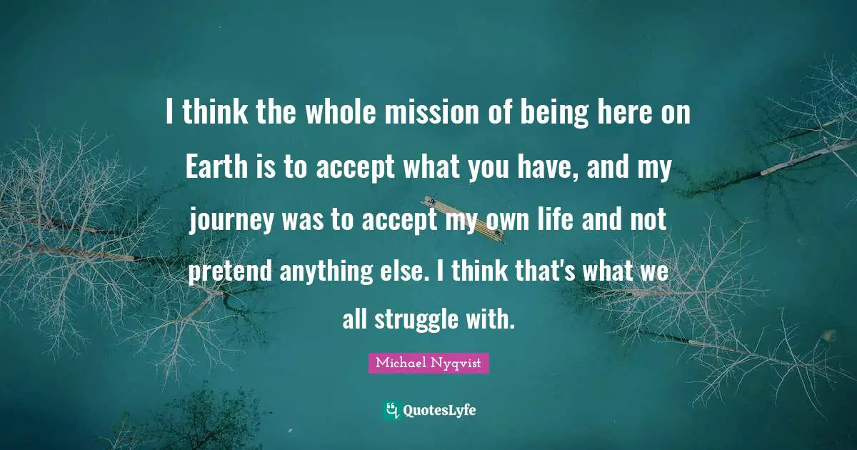 I think the whole mission of being here on Earth is to accept what you have, and my journey was to accept my own life and not pretend anything else. I think that's what we all struggle with.