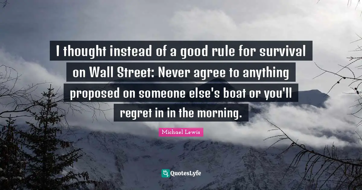 Michael   Lewis Quotes: "I thought instead of a good rule for survival on Wall Street: Never agree to anything proposed on someone else's boat or you'll regret in in the morning."