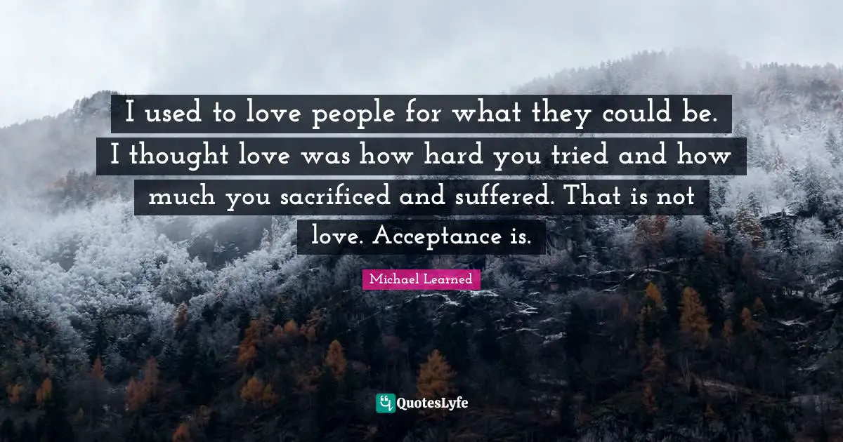 I used to love people for what they could be. I thought love was how hard you tried and how much you sacrificed and suffered. That is not love. Acceptance is.