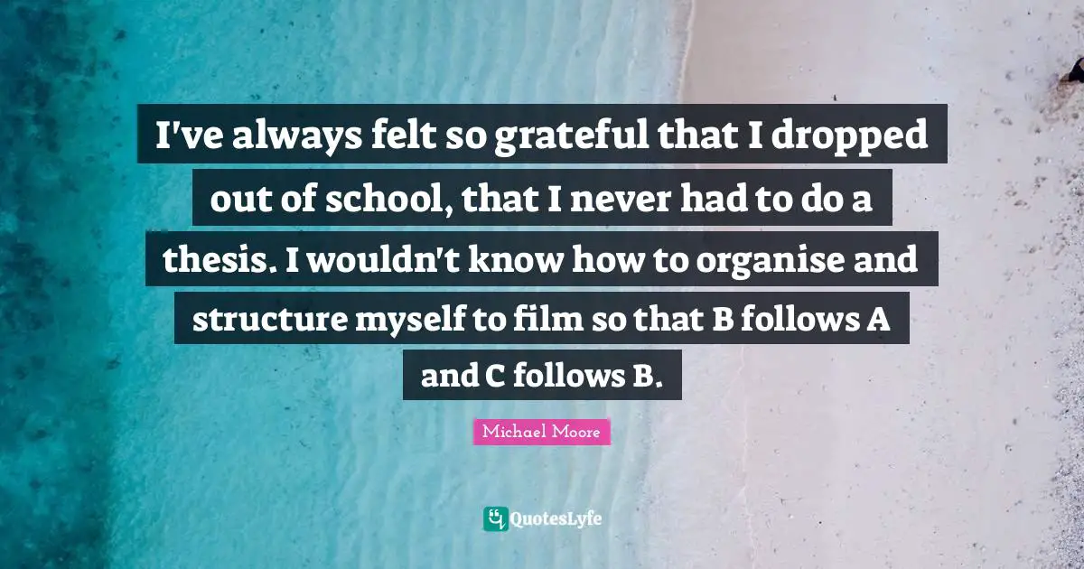 I've always felt so grateful that I dropped out of school, that I never had to do a thesis. I wouldn't know how to organise and structure myself to film so that B follows A and C follows B.