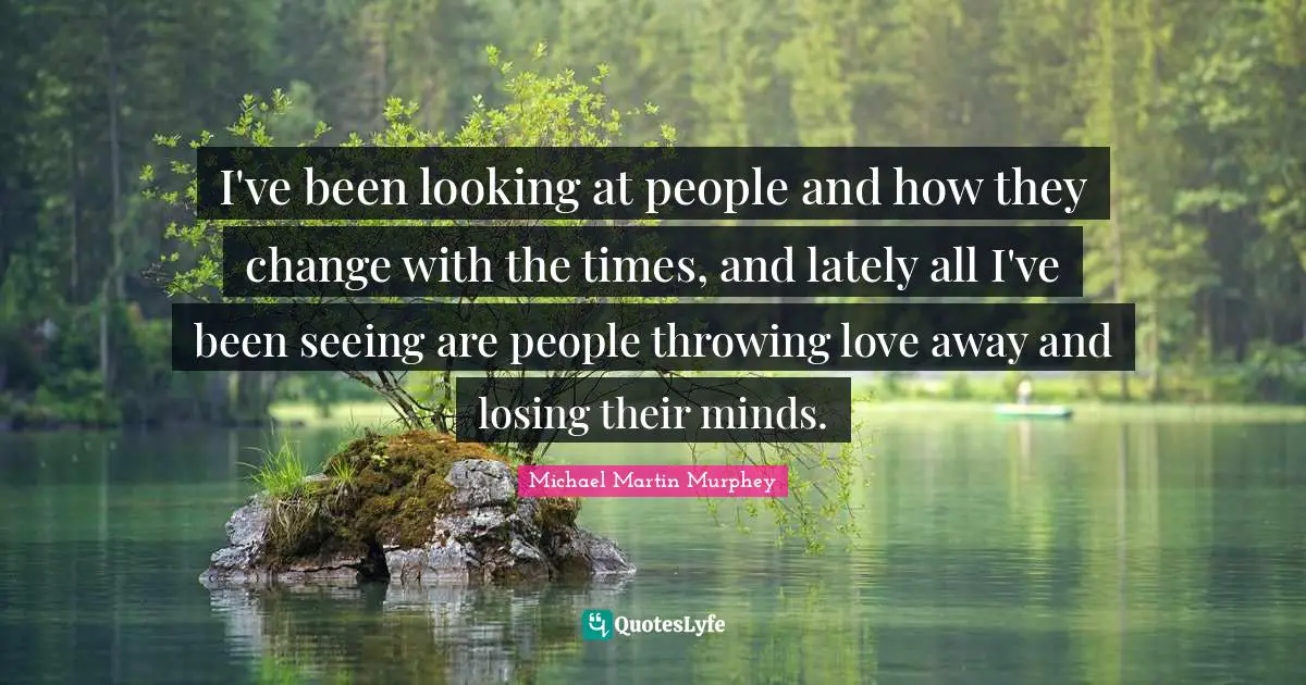 I've been looking at people and how they change with the times, and lately all I've been seeing are people throwing love away and losing their minds.