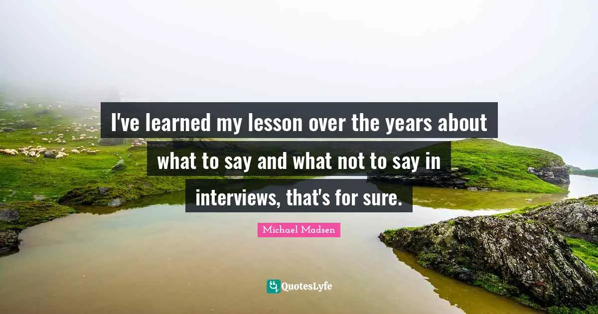 I've learned my lesson over the years about what to say and what not to say in interviews, that's for sure.