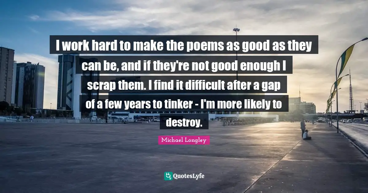 I work hard to make the poems as good as they can be, and if they're not good enough I scrap them. I find it difficult after a gap of a few years to tinker - I'm more likely to destroy.
