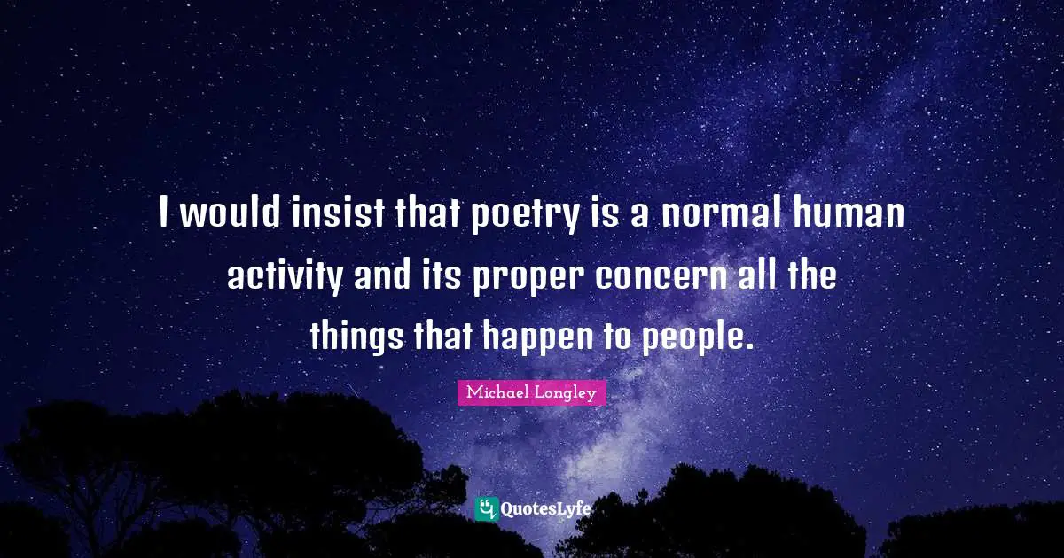 I would insist that poetry is a normal human activity and its proper concern all the things that happen to people.