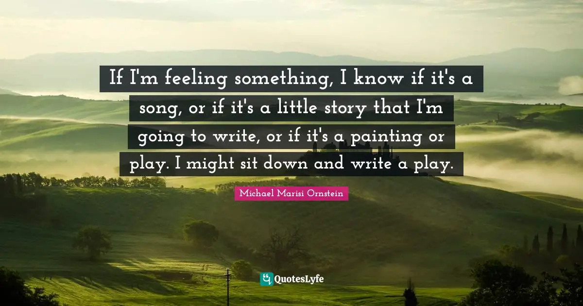 If I'm feeling something, I know if it's a song, or if it's a little story that I'm going to write, or if it's a painting or play. I might sit down and write a play.