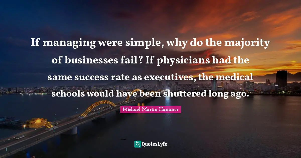 If managing were simple, why do the majority of businesses fail? If physicians had the same success rate as executives, the medical schools would have been shuttered long ago.