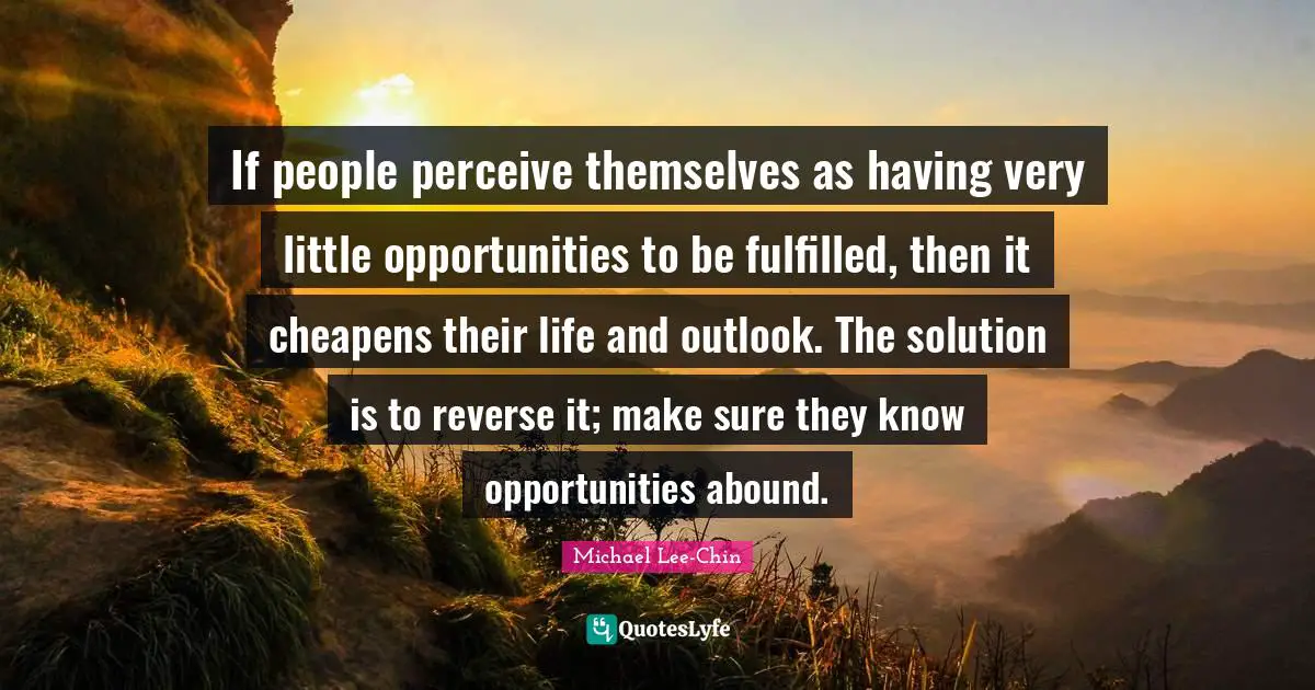 How We Perceive Life Quotes: "If people perceive themselves as having very little opportunities to be fulfilled, then it cheapens their life and outlook. The solution is to reverse it; make sure they know opportunities abound."