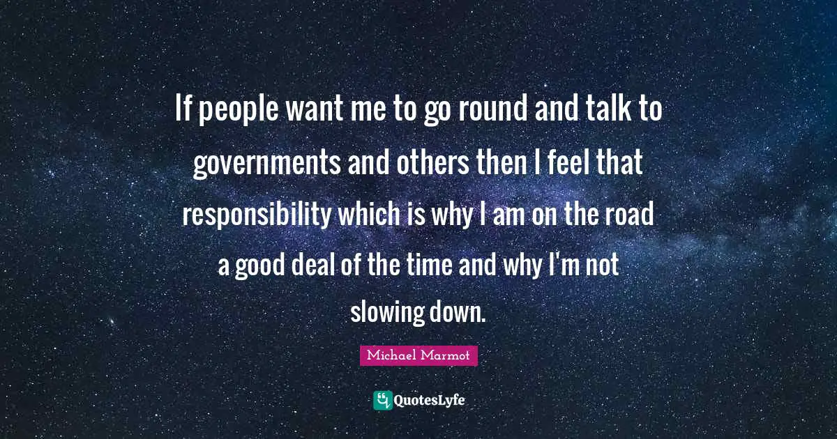 Michael Marmot Quotes: "If people want me to go round and talk to governments and others then I feel that responsibility which is why I am on the road a good deal of the time and why I'm not slowing down."
