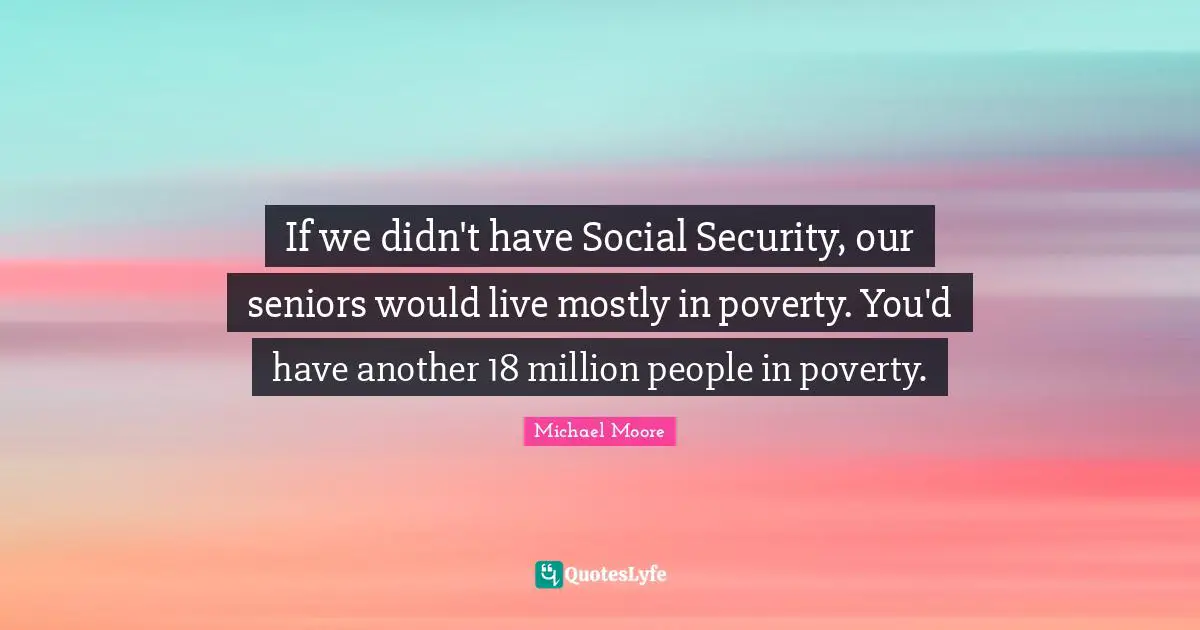 If we didn't have Social Security, our seniors would live mostly in poverty. You'd have another 18 million people in poverty.