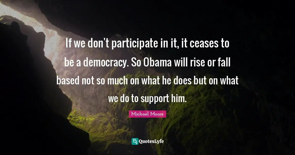 If we don't participate in it, it ceases to be a democracy. So Obama will rise or fall based not so much on what he does but on what we do to support him.
