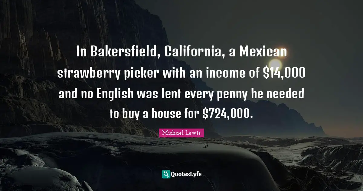 Michael   Lewis Quotes: "In Bakersfield, California, a Mexican strawberry picker with an income of $14,000 and no English was lent every penny he needed to buy a house for $724,000."