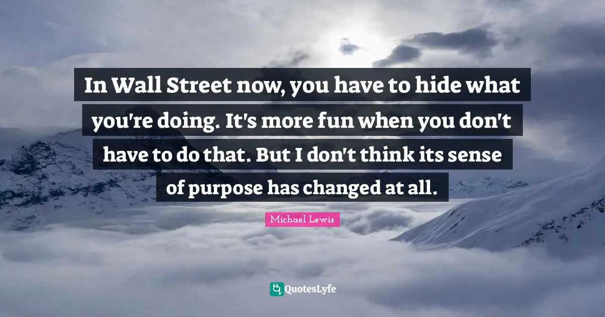 Michael   Lewis Quotes: "In Wall Street now, you have to hide what you're doing. It's more fun when you don't have to do that. But I don't think its sense of purpose has changed at all."