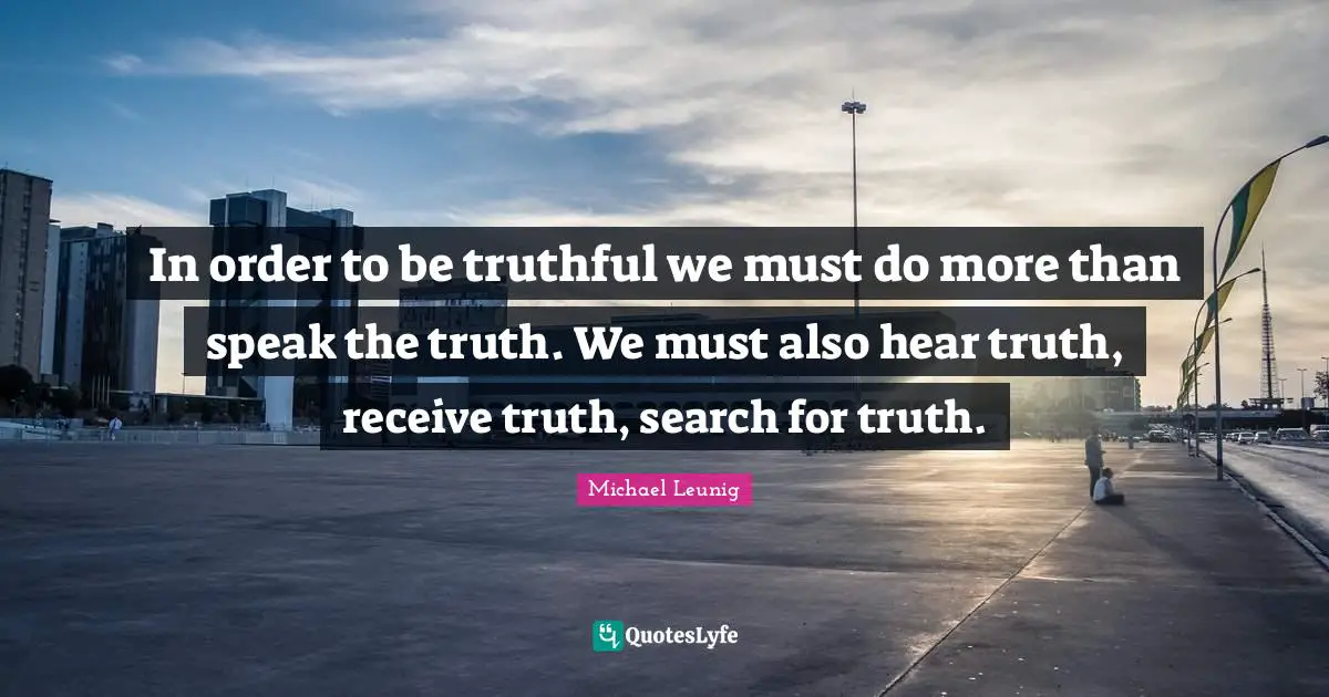 In order to be truthful we must do more than speak the truth. We must also hear truth, receive truth, search for truth.