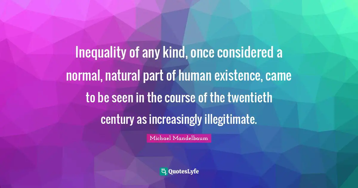 Inequality of any kind, once considered a normal, natural part of human existence, came to be seen in the course of the twentieth century as increasingly illegitimate.