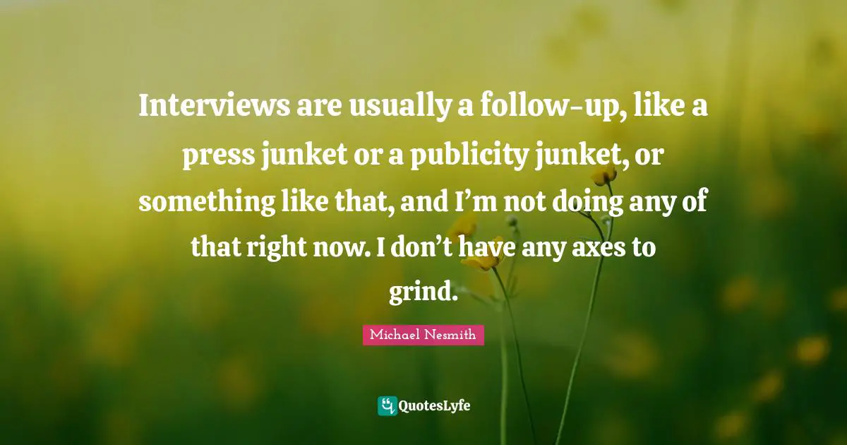Grind Quotes: "Interviews are usually a follow-up, like a press junket or a publicity junket, or something like that, and I’m not doing any of that right now. I don’t have any axes to grind."