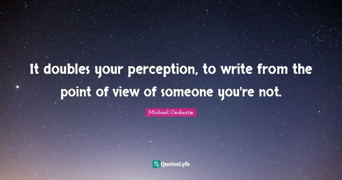 It doubles your perception, to write from the point of view of someone you're not.