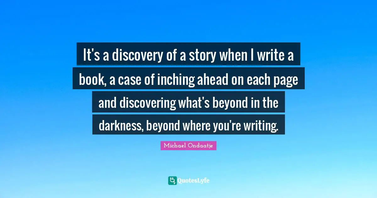 It's a discovery of a story when I write a book, a case of inching ahead on each page and discovering what's beyond in the darkness, beyond where you're writing.