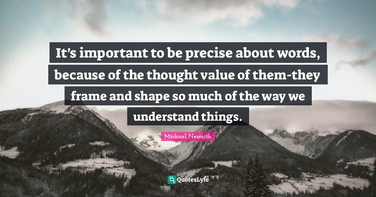 It's important to be precise about words, because of the thought value of them-they frame and shape so much of the way we understand things.