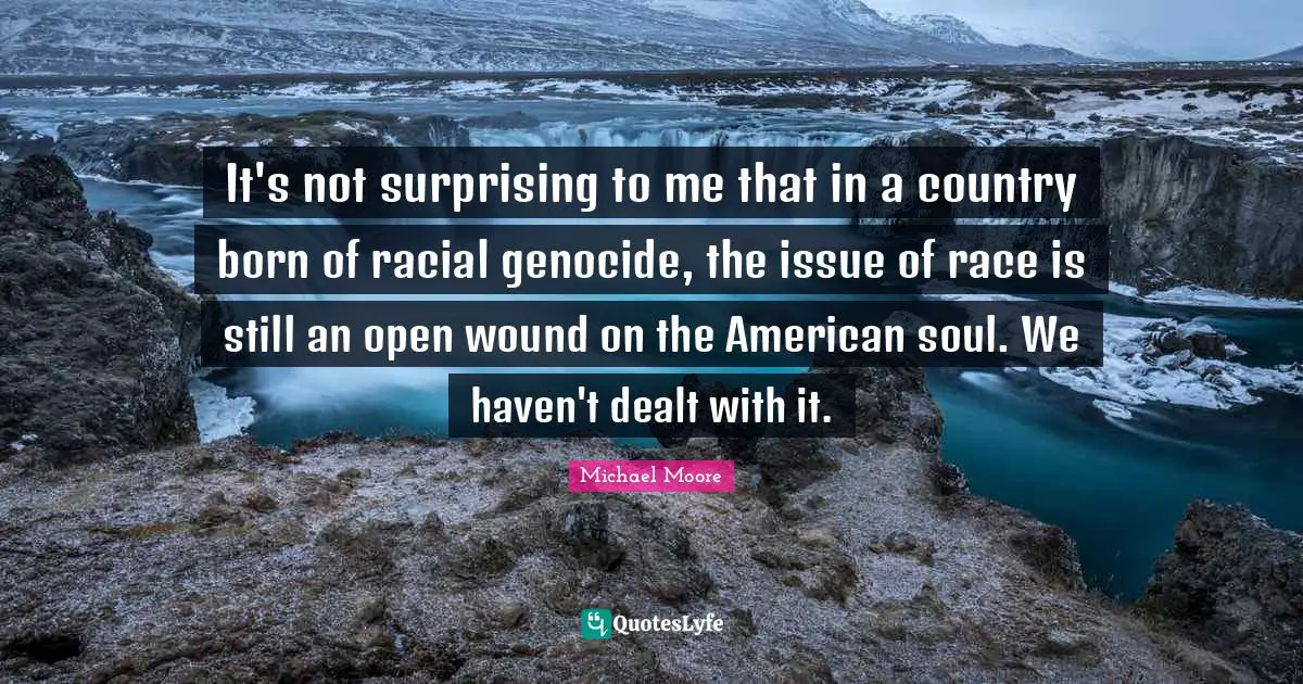 It's not surprising to me that in a country born of racial genocide, the issue of race is still an open wound on the American soul. We haven't dealt with it.