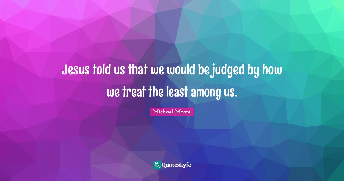 Jesus told us that we would be judged by how we treat the least among us.