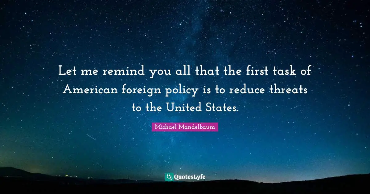 Let me remind you all that the first task of American foreign policy is to reduce threats to the United States.