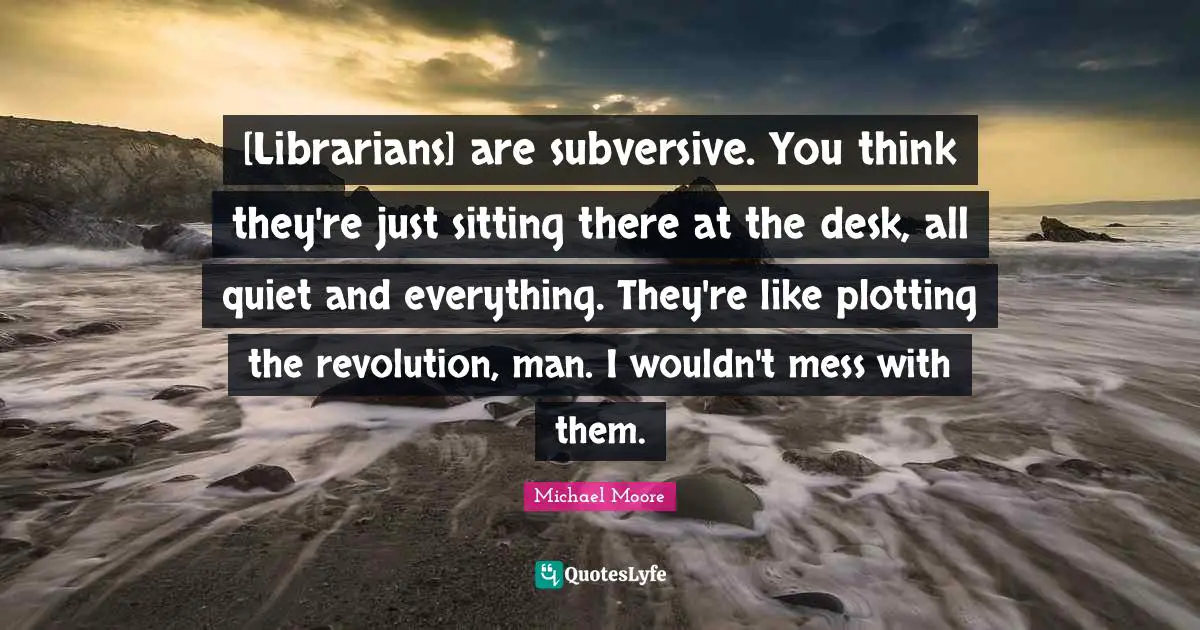 [Librarians] are subversive. You think they're just sitting there at the desk, all quiet and everything. They're like plotting the revolution, man. I wouldn't mess with them.