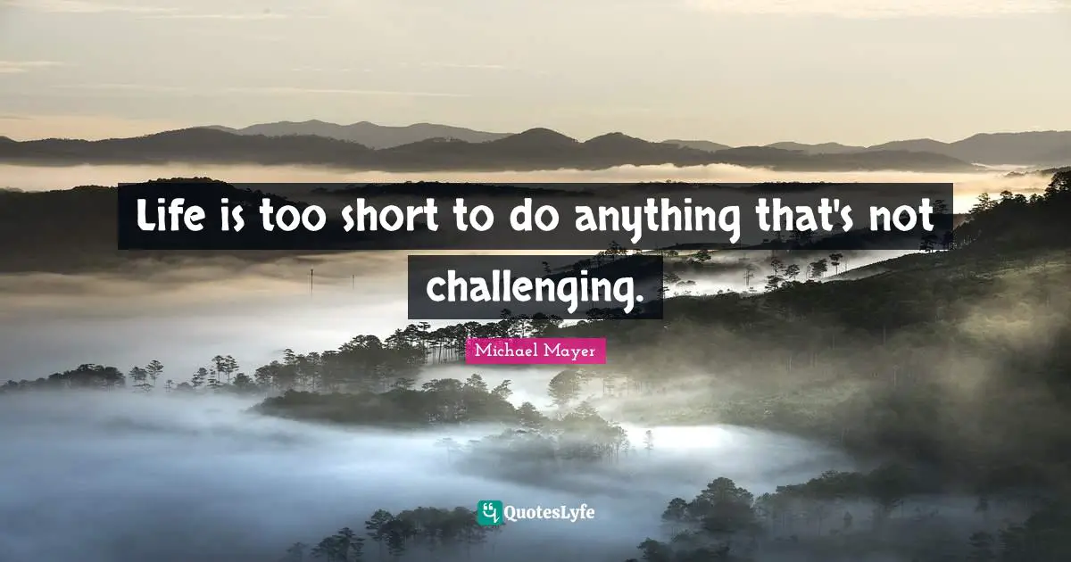 Life is too short to do anything that's not challenging.