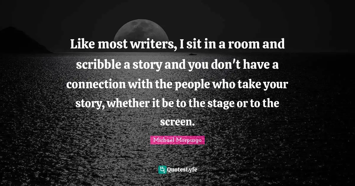 Like most writers, I sit in a room and scribble a story and you don't have a connection with the people who take your story, whether it be to the stage or to the screen.