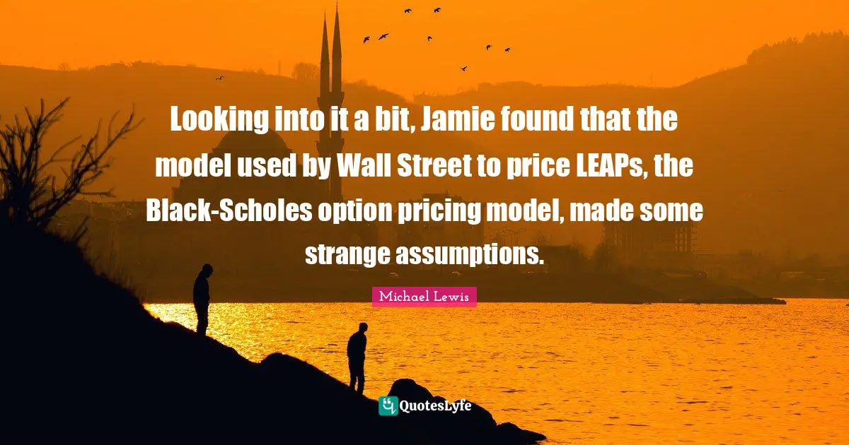 Michael   Lewis Quotes: "Looking into it a bit, Jamie found that the model used by Wall Street to price LEAPs, the Black-Scholes option pricing model, made some strange assumptions."