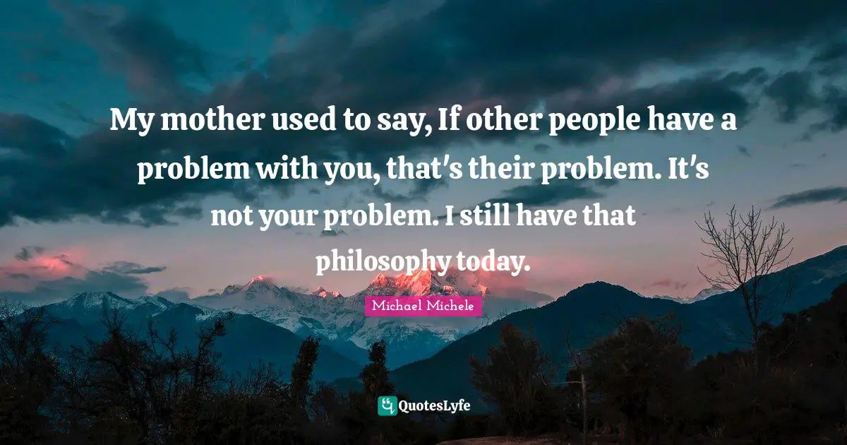 Michael Michele Quotes: "My mother used to say, If other people have a problem with you, that's their problem. It's not your problem. I still have that philosophy today."