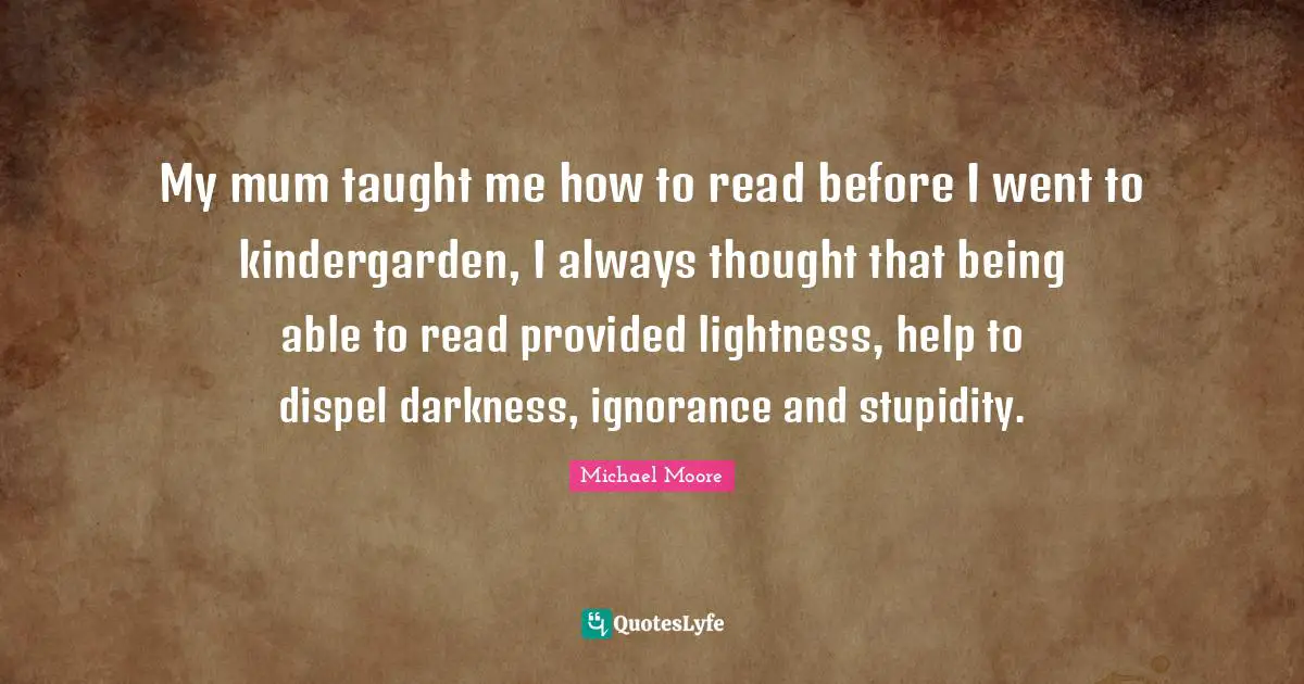 My mum taught me how to read before I went to kindergarden, I always thought that being able to read provided lightness, help to dispel darkness, ignorance and stupidity.