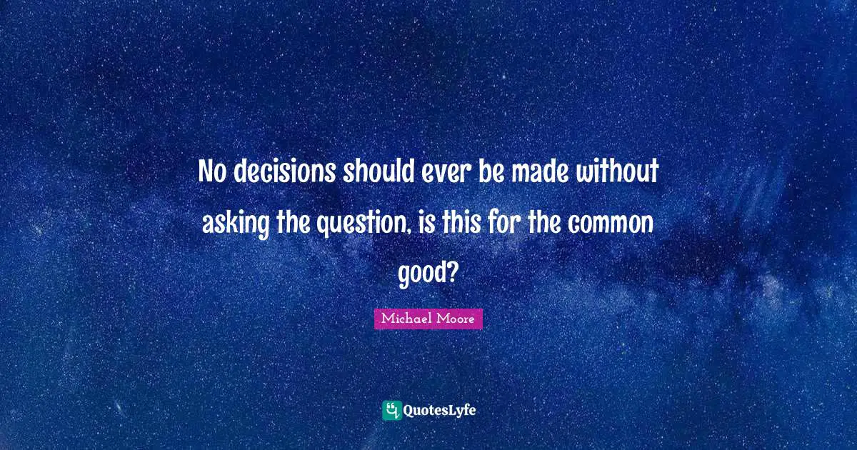 No decisions should ever be made without asking the question, is this for the common good?