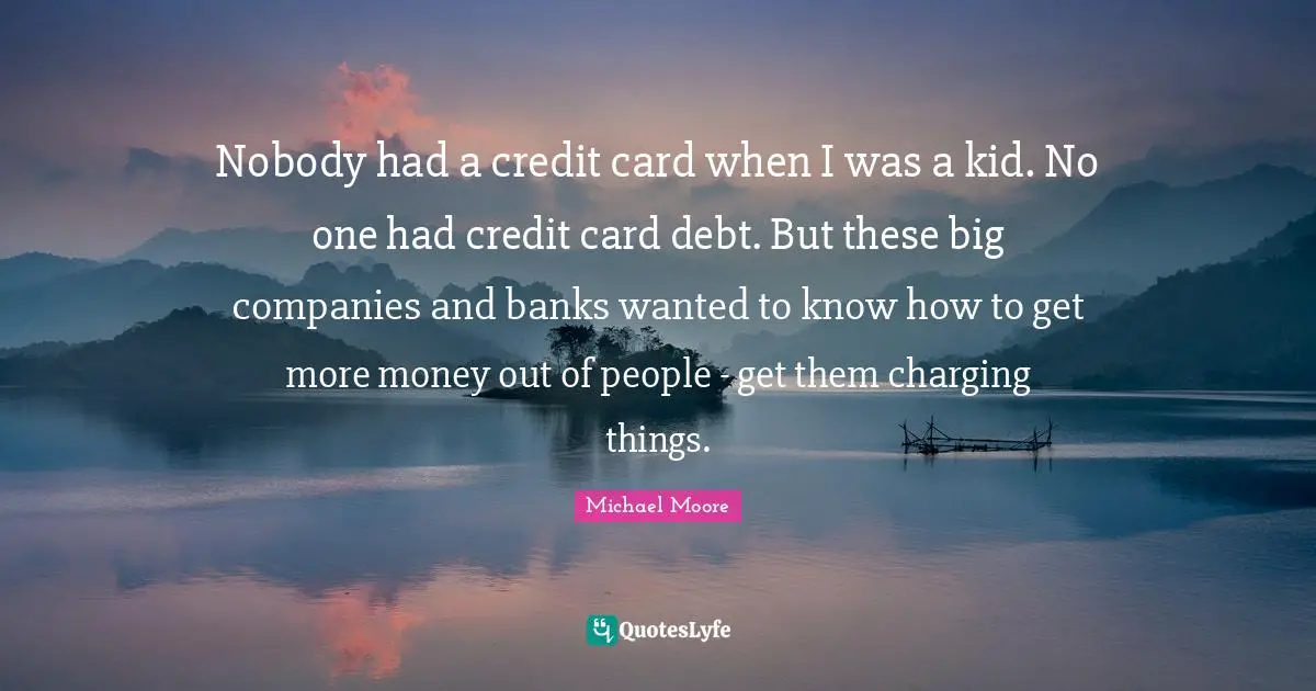 Nobody had a credit card when I was a kid. No one had credit card debt. But these big companies and banks wanted to know how to get more money out of people - get them charging things.