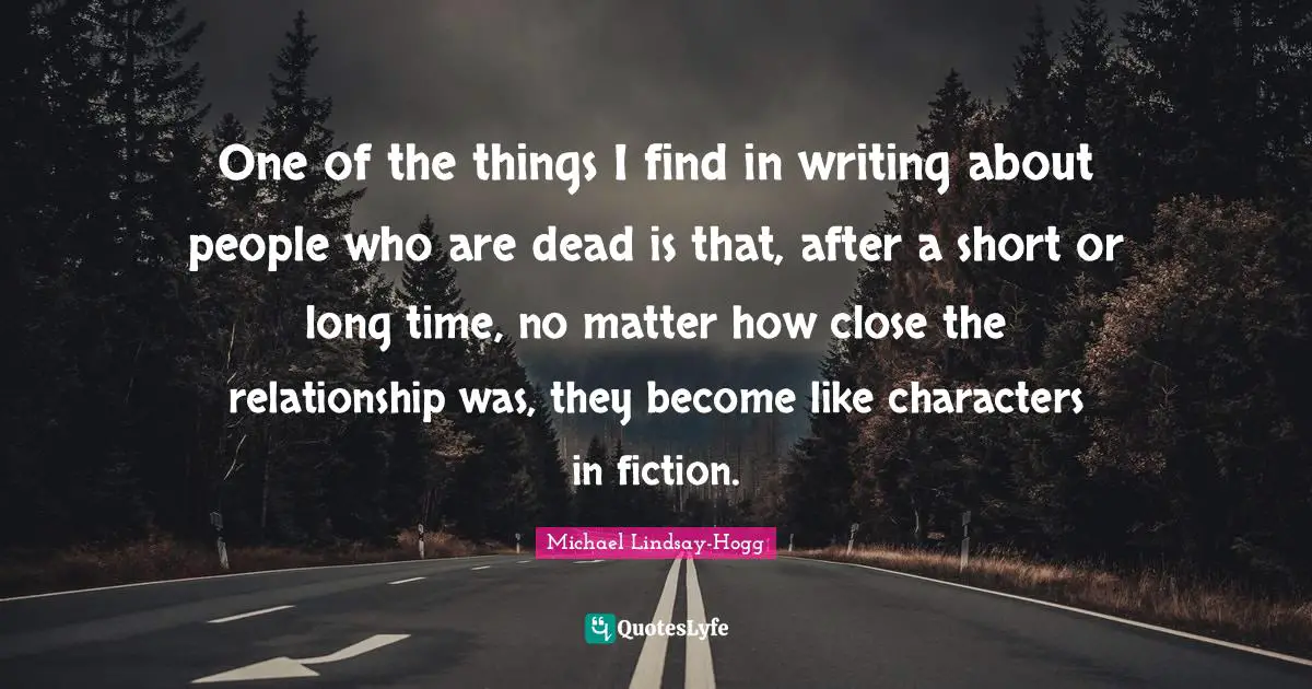 One of the things I find in writing about people who are dead is that, after a short or long time, no matter how close the relationship was, they become like characters in fiction.