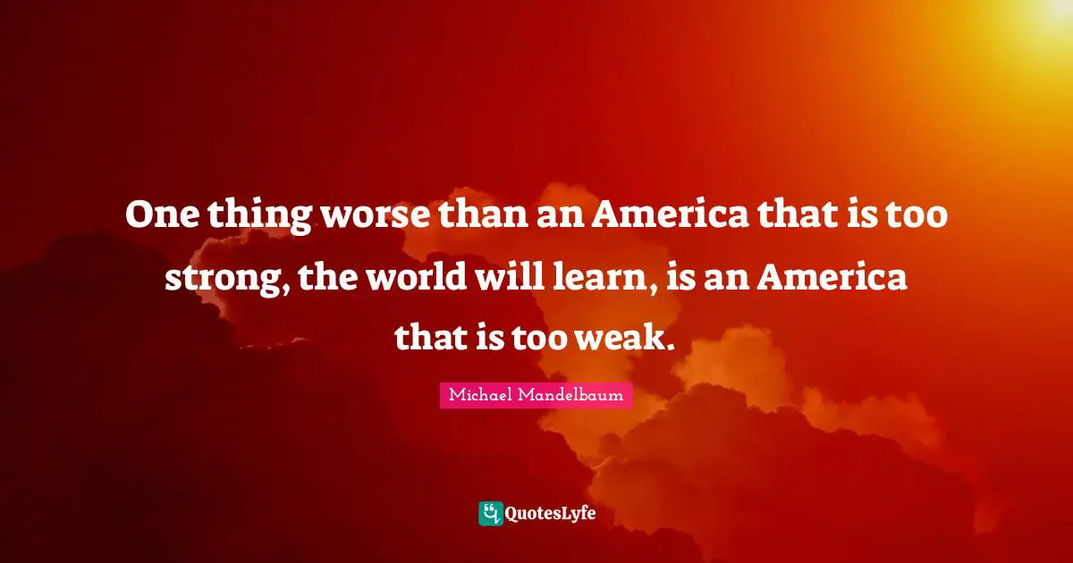 One thing worse than an America that is too strong, the world will learn, is an America that is too weak.