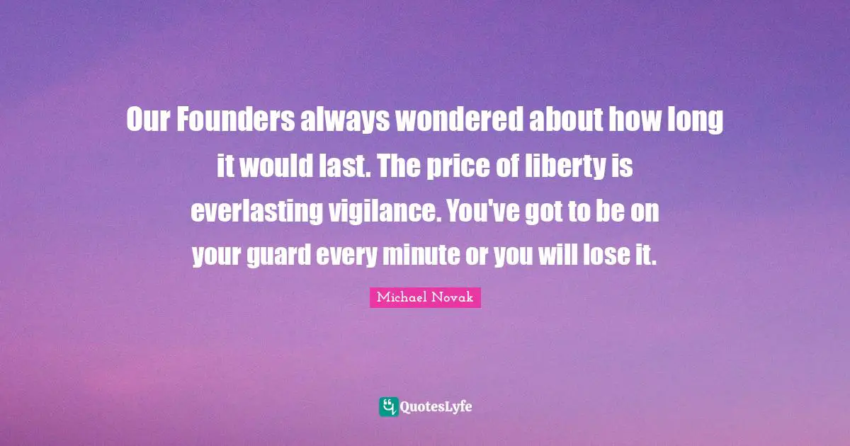 Our Founders always wondered about how long it would last. The price of liberty is everlasting vigilance. You've got to be on your guard every minute or you will lose it.