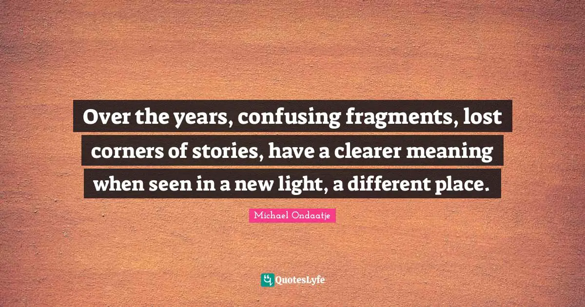Different Place Quotes: "Over the years, confusing fragments, lost corners of stories, have a clearer meaning when seen in a new light, a different place."