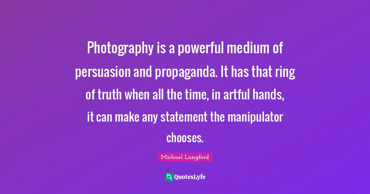 Manipulator Quotes: "Photography is a powerful medium of persuasion and propaganda. It has that ring of truth when all the time, in artful hands, it can make any statement the manipulator chooses."