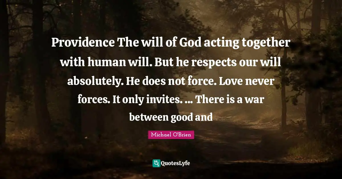 Providence The will of God acting together with human will. But he respects our will absolutely. He does not force. Love never forces. It only invites. ... There is a war between good and