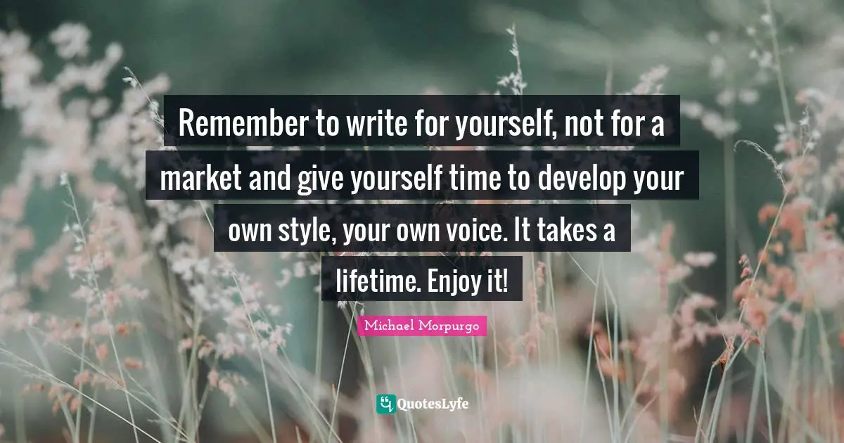 Remember to write for yourself, not for a market and give yourself time to develop your own style, your own voice. It takes a lifetime. Enjoy it!