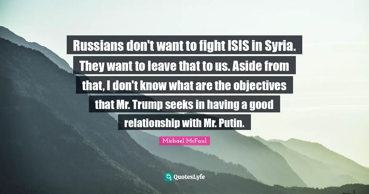 Russians don't want to fight ISIS in Syria. They want to leave that to us. Aside from that, I don't know what are the objectives that Mr. Trump seeks in having a good relationship with Mr. Putin.