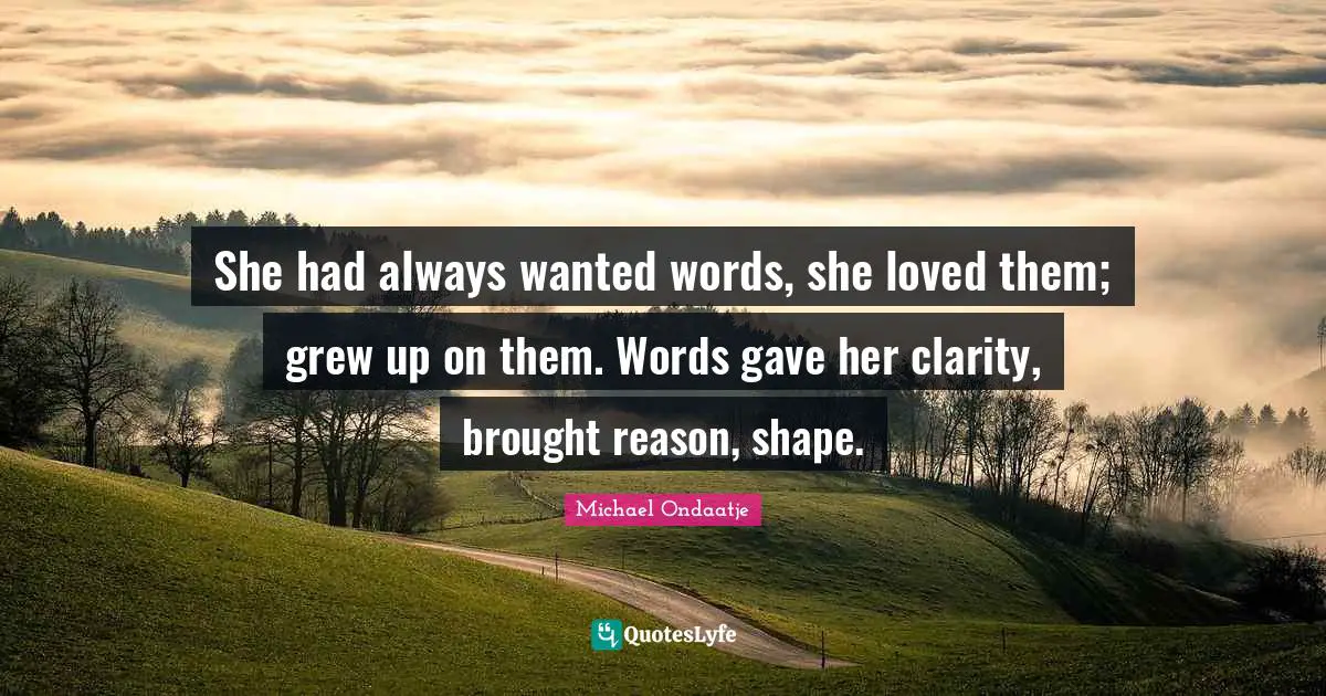She had always wanted words, she loved them; grew up on them. Words gave her clarity, brought reason, shape.