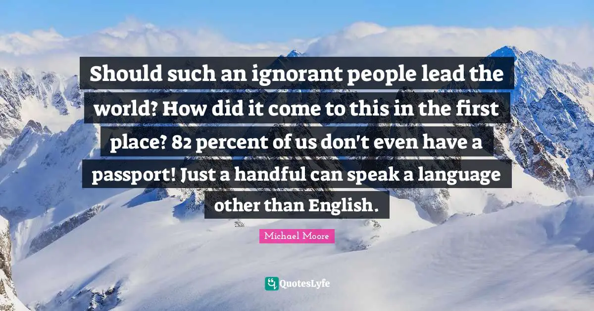 Should such an ignorant people lead the world? How did it come to this in the first place? 82 percent of us don't even have a passport! Just a handful can speak a language other than English.