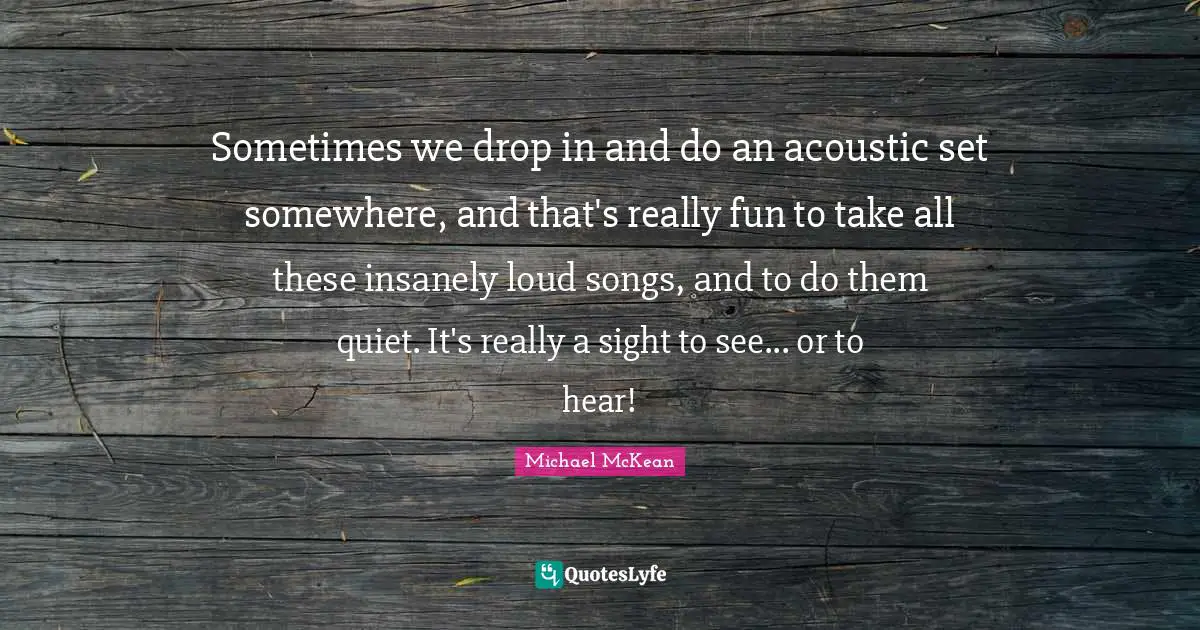 Sometimes we drop in and do an acoustic set somewhere, and that's really fun to take all these insanely loud songs, and to do them quiet. It's really a sight to see... or to hear!