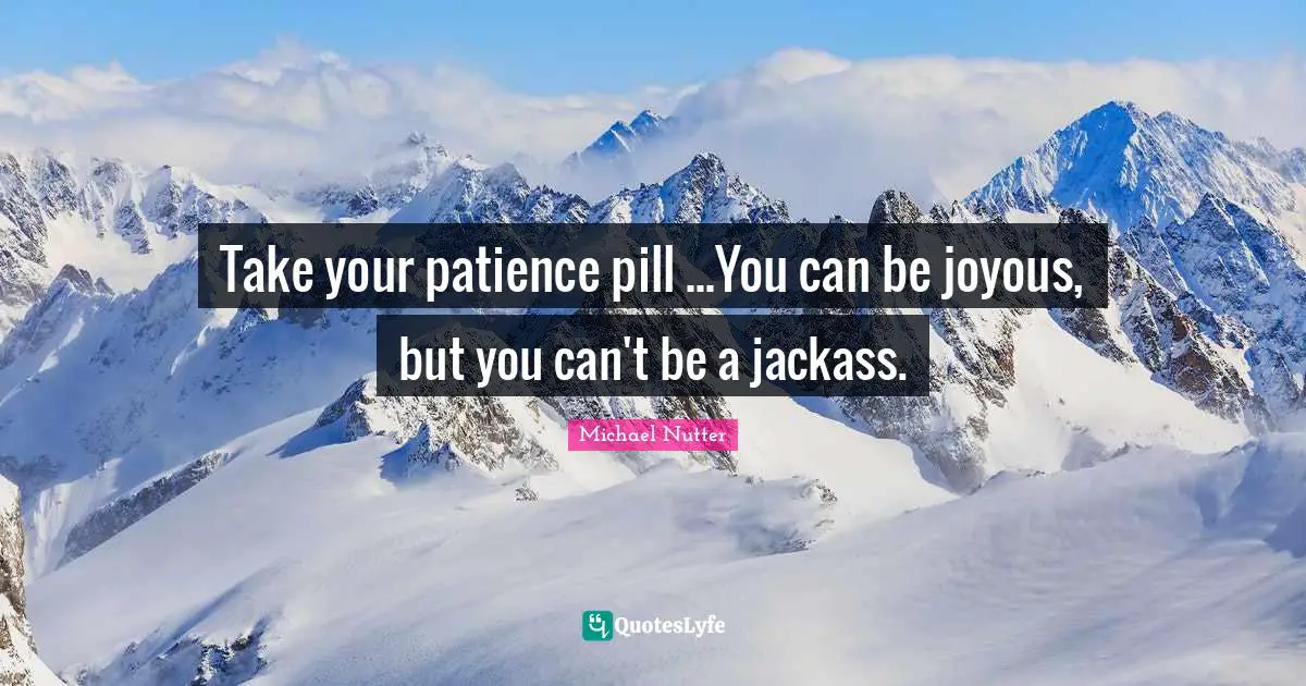 Take your patience pill ...You can be joyous, but you can't be a jackass.