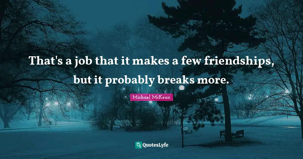 That's a job that it makes a few friendships, but it probably breaks more.