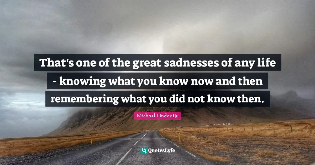 That's one of the great sadnesses of any life - knowing what you know now and then remembering what you did not know then.