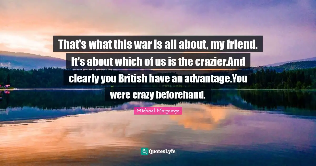 That's what this war is all about, my friend. It's about which of us is the crazier.And clearly you British have an advantage.You were crazy beforehand.