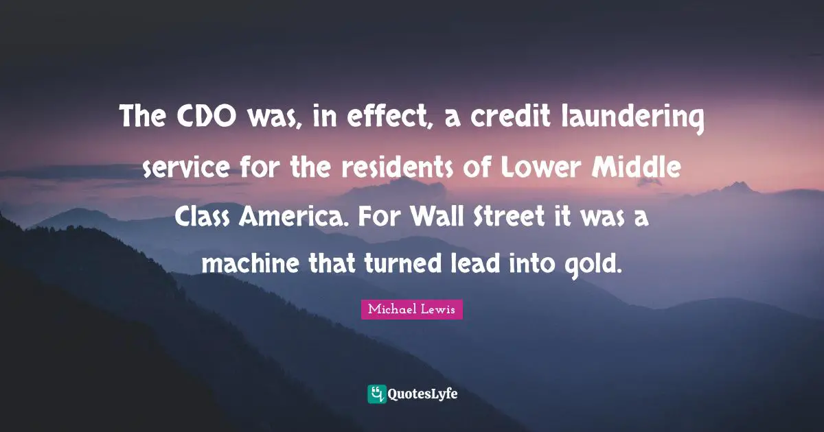 Michael   Lewis Quotes: "The CDO was, in effect, a credit laundering service for the residents of Lower Middle Class America. For Wall Street it was a machine that turned lead into gold."