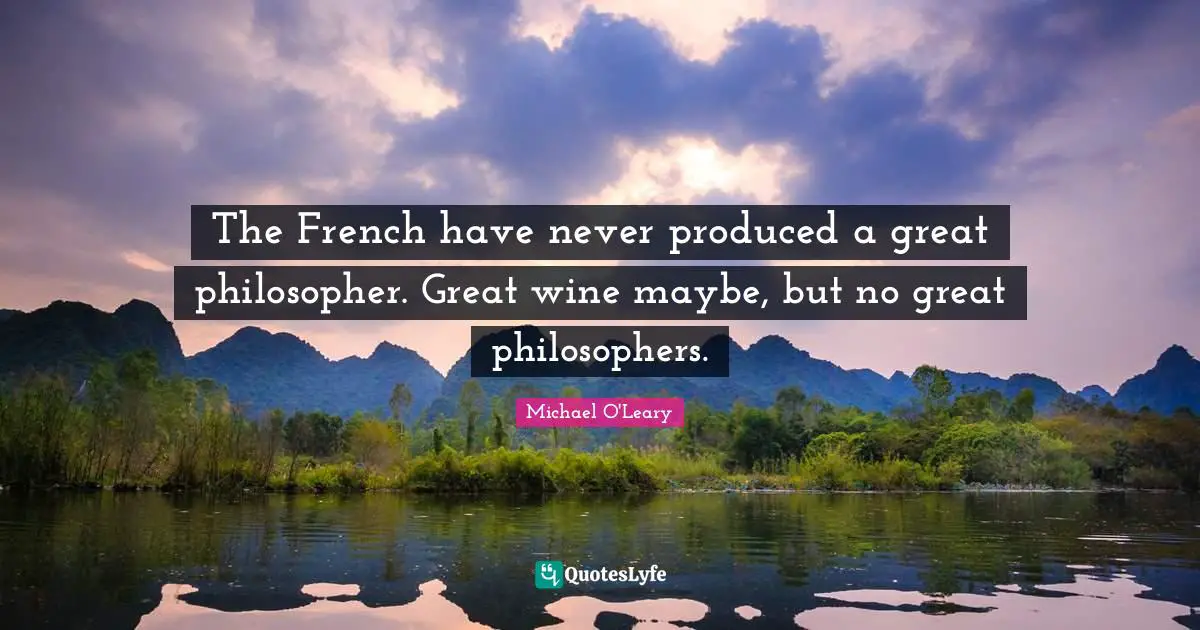 The French have never produced a great philosopher. Great wine maybe, but no great philosophers.